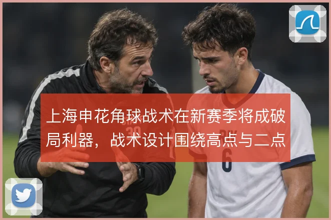 上海申花角球战术在新赛季将成破局利器，战术设计围绕高点与二点展开