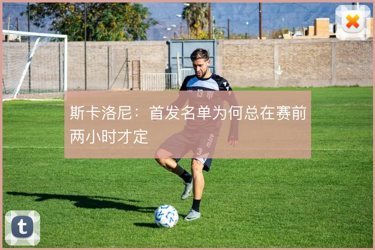 斯卡洛尼:首发名单为何总在赛前两小时才定