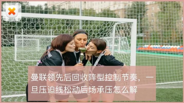 曼联领先后回收阵型控制节奏,一旦压迫线松动后场承压怎么解