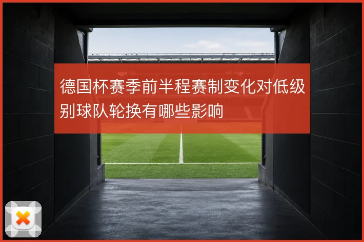 德国杯赛季前半程赛制变化对低级别球队轮换有哪些影响