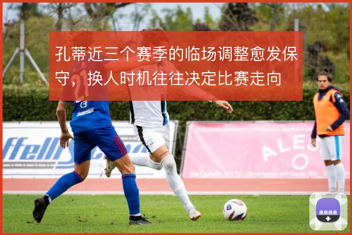 孔蒂近三个赛季的临场调整愈发保守,换人时机往往决定比赛走向