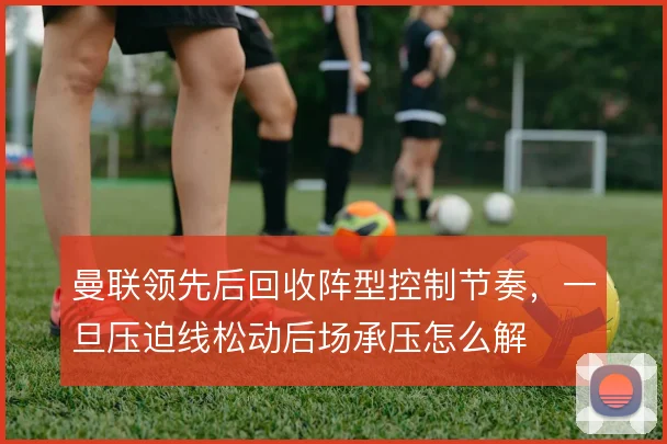 曼联领先后回收阵型控制节奏,一旦压迫线松动后场承压怎么解