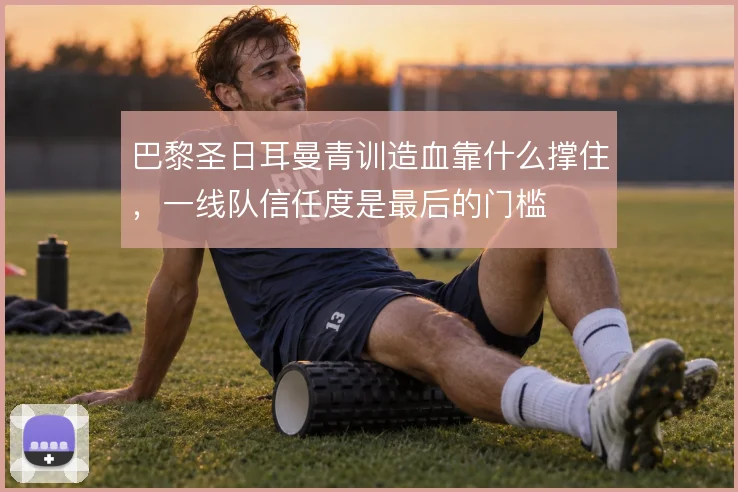巴黎圣日耳曼青训造血靠什么撑住,一线队信任度是最后的门槛