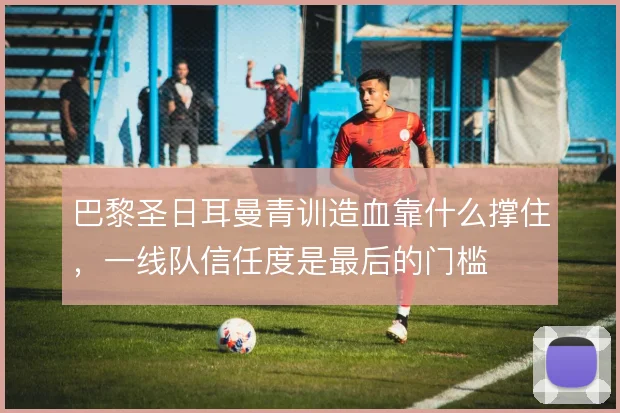巴黎圣日耳曼青训造血靠什么撑住,一线队信任度是最后的门槛