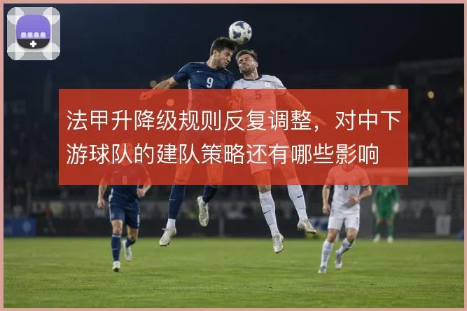 法甲升降级规则反复调整，对中下游球队的建队策略还有哪些影响
