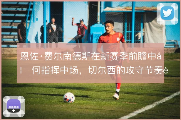 恩佐·费尔南德斯在新赛季前瞻中如何指挥中场，切尔西的攻守节奏靠谁定