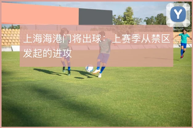 上海海港门将出球：上赛季从禁区发起的进攻