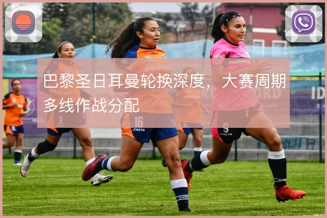 巴黎圣日耳曼轮换深度，大赛周期多线作战分配