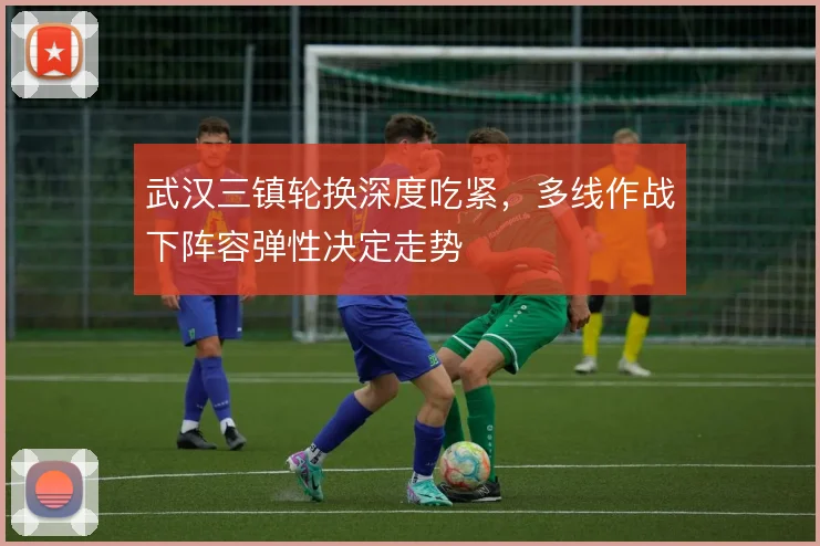 武汉三镇轮换深度吃紧，多线作战下阵容弹性决定走势