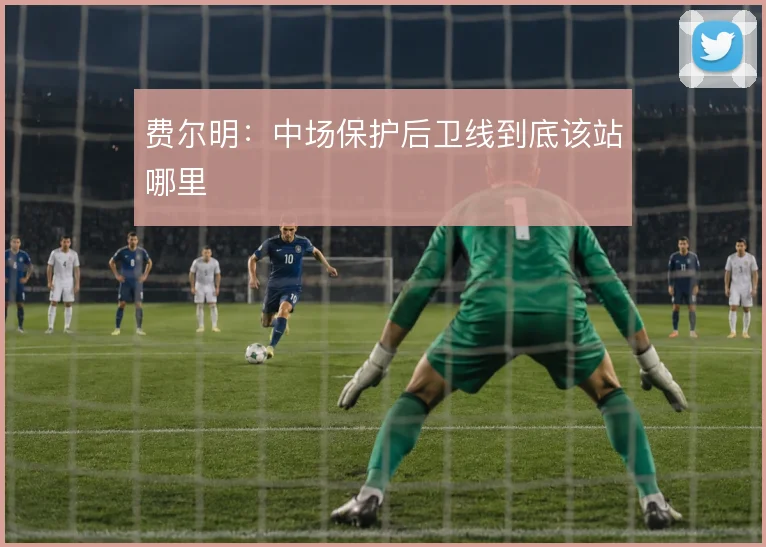 费尔明:中场保护后卫线到底该站哪里