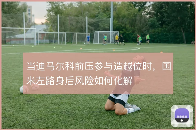 当迪马尔科前压参与造越位时,国米左路身后风险如何化解