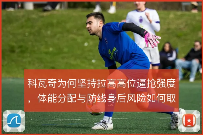 科瓦奇为何坚持拉高高位逼抢强度,体能分配与防线身后风险如何取舍