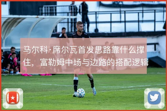 马尔科·席尔瓦首发思路靠什么撑住,富勒姆中场与边路的搭配逻辑是什么