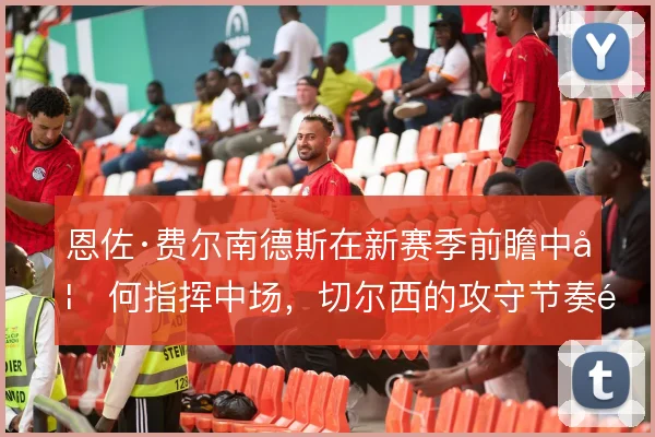恩佐·费尔南德斯在新赛季前瞻中如何指挥中场,切尔西的攻守节奏靠谁定