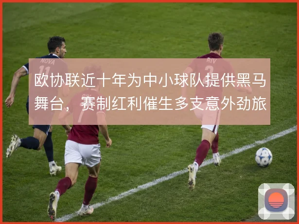 欧协联近十年为中小球队提供黑马舞台，赛制红利催生多支意外劲旅