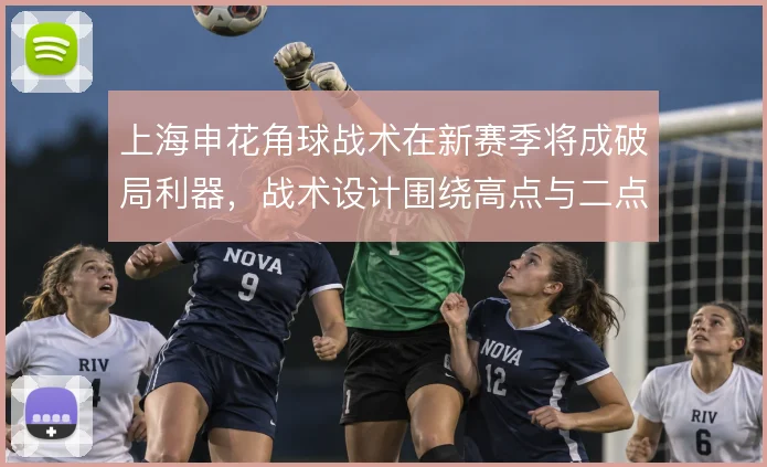上海申花角球战术在新赛季将成破局利器，战术设计围绕高点与二点展开