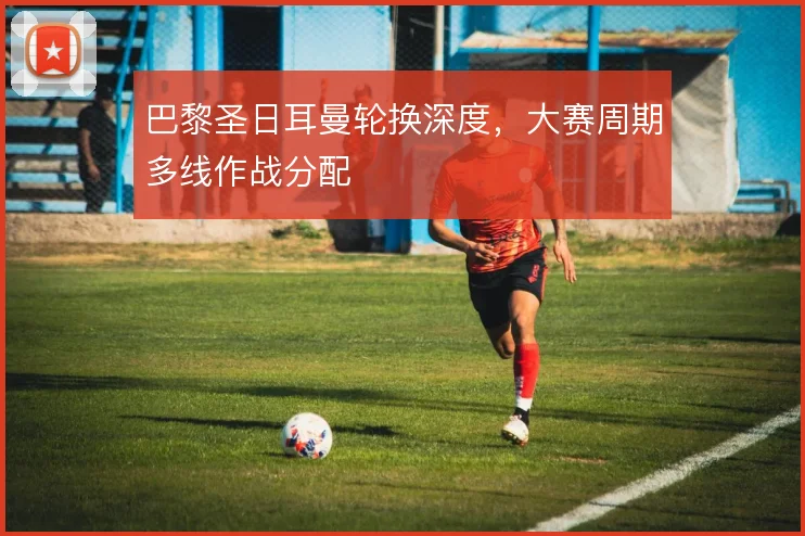 巴黎圣日耳曼轮换深度,大赛周期多线作战分配