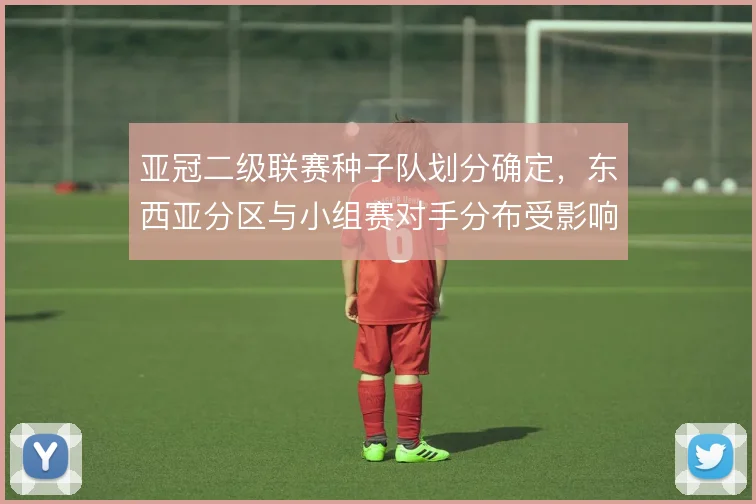 亚冠二级联赛种子队划分确定,东西亚分区与小组赛对手分布受影响